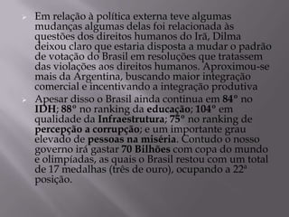    Em relação à política externa teve algumas
    mudanças algumas delas foi relacionada às
    questões dos direitos humanos do Irã, Dilma
    deixou claro que estaria disposta a mudar o padrão
    de votação do Brasil em resoluções que tratassem
    das violações aos direitos humanos. Aproximou-se
    mais da Argentina, buscando maior integração
    comercial e incentivando a integração produtiva
   Apesar disso o Brasil ainda continua em 84º no
    IDH; 88º no ranking da educação; 104º em
    qualidade da Infraestrutura; 75º no ranking de
    percepção a corrupção; e um importante grau
    elevado de pessoas na miséria. Contudo o nosso
    governo irá gastar 70 Bilhões com copa do mundo
    e olimpíadas, as quais o Brasil restou com um total
    de 17 medalhas (três de ouro), ocupando a 22ª
    posição.
 