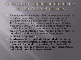    Em comparação com o Censo 2000, ocorreu um aumento de
    21 milhões de pessoas. Esse número demonstra que o
    crescimento da população brasileira no período foi de
    12,3%, inferior ao observado na década anterior (15,6%
    entre 1991 e 2000). No entanto, acompanhando uma
    tendência mundial, o crescimento demográfico
    brasileiro vem sofrendo reduções nos últimos anos. A
    população continuará aumentando, porém em
    pequenas proporções.
   A urbanização, a queda da fecundidade da mulher, o
    planejamento familiar, a utilização de métodos de
    prevenção à gravidez, a mudança ideológica da
    população, são todos fatores que contribuem para a
    redução do crescimento populacional.
 