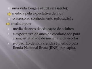     uma vida longa e saudável (saúde);
     medida pela expectativa de vida
    o acesso ao conhecimento (educação) ;
     medido por:
1.    média de anos de educação de adultos
2.    a expectativa de anos de escolaridade para
      crianças na idade de iniciar a vida escolar
3.    e o padrão de vida (renda) é medido pela
      Renda Nacional Bruta (RNB) per capita.
 