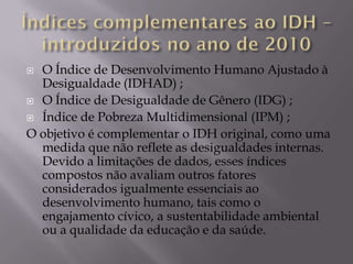  O Índice de Desenvolvimento Humano Ajustado à
  Desigualdade (IDHAD) ;
 O Índice de Desigualdade de Gênero (IDG) ;

 Índice de Pobreza Multidimensional (IPM) ;

O objetivo é complementar o IDH original, como uma
  medida que não reflete as desigualdades internas.
  Devido a limitações de dados, esses índices
  compostos não avaliam outros fatores
  considerados igualmente essenciais ao
  desenvolvimento humano, tais como o
  engajamento cívico, a sustentabilidade ambiental
  ou a qualidade da educação e da saúde.
 