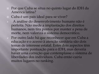    Por que Cuba se situa no quinto lugar do IDH da
    América latina?
   Cuba é um país ideal para se viver?
     A análise do desenvolvimento humano não é
    perfeita. Não mede a implantação dos direitos
    humanos, nem tira pontos por manter a pena de
    morte, nem valoriza o sistema democrático.
   Por outro lado há que reconhecer que em Cuba a
    educação e o acesso à atenção sanitária são dois
    temas de interesse estatal. Estes dois aspectos têm
    importante pontuação para o IDH, mas deveria
    haver uma correção que contemplasse o sistema de
    liberdades dos indivíduos. Cuba então cairia
    muitos lugares no ranking.
 