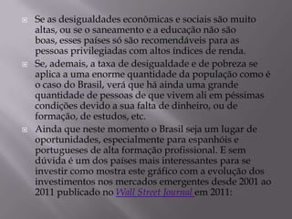    Se as desigualdades econômicas e sociais são muito
    altas, ou se o saneamento e a educação não são
    boas, esses países só são recomendáveis para as
    pessoas privilegiadas com altos índices de renda.
   Se, ademais, a taxa de desigualdade e de pobreza se
    aplica a uma enorme quantidade da população como é
    o caso do Brasil, verá que há ainda uma grande
    quantidade de pessoas de que vivem ali em péssimas
    condições devido a sua falta de dinheiro, ou de
    formação, de estudos, etc.
   Ainda que neste momento o Brasil seja um lugar de
    oportunidades, especialmente para espanhóis e
    portugueses de alta formação profissional. E sem
    dúvida é um dos países mais interessantes para se
    investir como mostra este gráfico com a evolução dos
    investimentos nos mercados emergentes desde 2001 ao
    2011 publicado no Wall Street Journal em 2011:
 