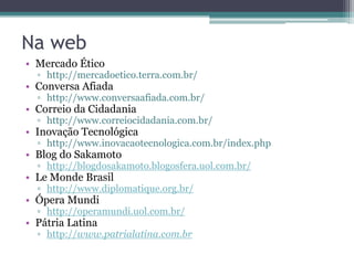 Na web
• Mercado Ético
  ▫ http://mercadoetico.terra.com.br/
• Conversa Afiada
  ▫ http://www.conversaafiada.com.br/
• Correio da Cidadania
  ▫ http://www.correiocidadania.com.br/
• Inovação Tecnológica
  ▫ http://www.inovacaotecnologica.com.br/index.php
• Blog do Sakamoto
  ▫ http://blogdosakamoto.blogosfera.uol.com.br/
• Le Monde Brasil
  ▫ http://www.diplomatique.org.br/
• Ópera Mundi
  ▫ http://operamundi.uol.com.br/
• Pátria Latina
  ▫ http://www.patrialatina.com.br
 