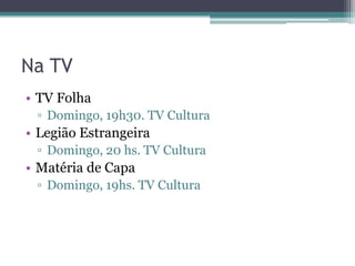 Na TV
• TV Folha
 ▫ Domingo, 19h30. TV Cultura
• Legião Estrangeira
 ▫ Domingo, 20 hs. TV Cultura
• Matéria de Capa
 ▫ Domingo, 19hs. TV Cultura
 