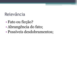 Relevância
• Fato ou ficção?
• Abrangência do fato;
• Possíveis desdobramentos;
 