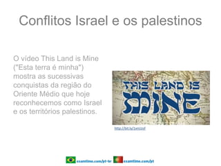 Conflitos Israel e os palestinos
O vídeo This Land is Mine
("Esta terra é minha")
mostra as sucessivas
conquistas da região do
Oriente Médio que hoje
reconhecemos como Israel
e os territórios palestinos.
http://bit.ly/1xnUzsF
 