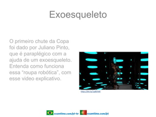 Exoesqueleto
O primeiro chute da Copa
foi dado por Juliano Pinto,
que é paraplégico com a
ajuda de um exoesqueleto.
Entenda como funciona
essa “roupa robótica”, com
esse video explicativo.
http://bit.ly/1q8E4xK
 