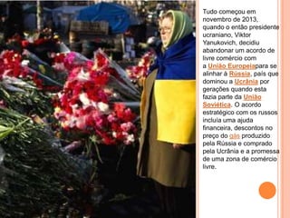 Tudo começou em
novembro de 2013,
quando o então presidente
ucraniano, Viktor
Yanukovich, decidiu
abandonar um acordo de
livre comércio com
a União Europeiapara se
alinhar à Rússia, país que
dominou a Ucrânia por
gerações quando esta
fazia parte da União
Soviética. O acordo
estratégico com os russos
incluía uma ajuda
financeira, descontos no
preço do gás produzido
pela Rússia e comprado
pela Ucrânia e a promessa
de uma zona de comércio
livre.
 