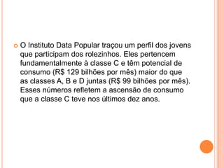  O Instituto Data Popular traçou um perfil dos jovens
que participam dos rolezinhos. Eles pertencem
fundamentalmente à classe C e têm potencial de
consumo (R$ 129 bilhões por mês) maior do que
as classes A, B e D juntas (R$ 99 bilhões por mês).
Esses números refletem a ascensão de consumo
que a classe C teve nos últimos dez anos.
 
