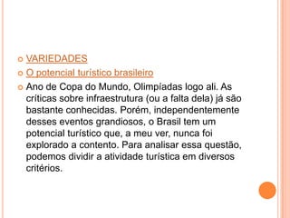  VARIEDADES
 O potencial turístico brasileiro
 Ano de Copa do Mundo, Olimpíadas logo ali. As
críticas sobre infraestrutura (ou a falta dela) já são
bastante conhecidas. Porém, independentemente
desses eventos grandiosos, o Brasil tem um
potencial turístico que, a meu ver, nunca foi
explorado a contento. Para analisar essa questão,
podemos dividir a atividade turística em diversos
critérios.
 
