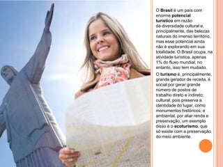 O Brasil é um país com
enorme potencial
turístico em razão
da diversidade cultural e,
principalmente, das belezas
naturais do imenso território,
mas esse potencial ainda
não é explorando em sua
totalidade. O Brasil ocupa, na
atividade turística, apenas
1% do fluxo mundial, no
entanto, isso tem mudado.
O turismo é, principalmente,
grande gerador de receita, é
social por gerar grande
número de postos de
trabalho direto e indireto;
cultural, pois preserva a
identidade do lugar, como
monumentos históricos; e
ambiental, por aliar renda e
preservação, um exemplo
disso é o ecoturismo, que
só existe com a preservação
do meio ambiente.
 