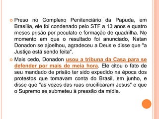  Preso no Complexo Penitenciário da Papuda, em
Brasília, ele foi condenado pelo STF a 13 anos e quatro
meses prisão por peculato e formação de quadrilha. No
momento em que o resultado foi anunciado, Natan
Donadon se ajoelhou, agradeceu a Deus e disse que "a
Justiça está sendo feita".
 Mais cedo, Donadon usou a tribuna da Casa para se
defender por mais de meia hora. Ele citou o fato de
seu mandado de prisão ter sido expedido na época dos
protestos que tomavam conta do Brasil, em junho, e
disse que "as vozes das ruas crucificaram Jesus" e que
o Supremo se submeteu à pressão da mídia.
 