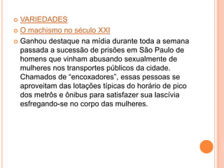  VARIEDADES
 O machismo no século XXI
 Ganhou destaque na mídia durante toda a semana
passada a sucessão de prisões em São Paulo de
homens que vinham abusando sexualmente de
mulheres nos transportes públicos da cidade.
Chamados de “encoxadores”, essas pessoas se
aproveitam das lotações típicas do horário de pico
dos metrôs e ônibus para satisfazer sua lascívia
esfregando-se no corpo das mulheres.
 