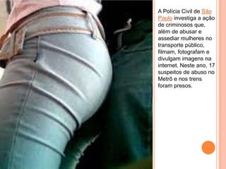 A Polícia Civil de São
Paulo investiga a ação
de criminosos que,
além de abusar e
assediar mulheres no
transporte público,
filmam, fotografam e
divulgam imagens na
internet. Neste ano, 17
suspeitos de abuso no
Metrô e nos trens
foram presos.
 