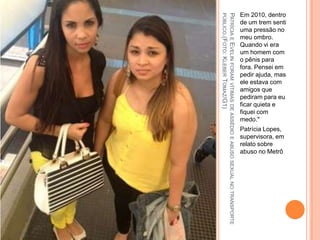 PATRÍCIAEEVELINFORAMVÍTIMASDEASSÉDIOEABUSOSEXUALNOTRANSPORTE
PÚBLICO.(FOTO:KLEBERTOMAZ/G1)
Em 2010, dentro
de um trem senti
uma pressão no
meu ombro.
Quando vi era
um homem com
o pênis para
fora. Pensei em
pedir ajuda, mas
ele estava com
amigos que
pediram para eu
ficar quieta e
fiquei com
medo."
Patrícia Lopes,
supervisora, em
relato sobre
abuso no Metrô
 