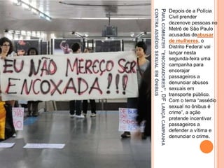 PARACOMBATER“ENCOXADORES”,DFLANÇACAMPANHA
CONTRAASSÉDIOSEXUALEMÔNIBUS
Depois de a Polícia
Civil prender
dezenove pessoas no
Metrô de São Paulo
acusadas deabusar
de mulheres, o
Distrito Federal vai
lançar nesta
segunda-feira uma
campanha para
encorajar
passageiros a
denunciar abusos
sexuais em
transporte público.
Com o tema “assédio
sexual no ônibus é
crime”, a ação
pretende incentivar
passageiros a
defender a vítima e
denunciar o crime.
 