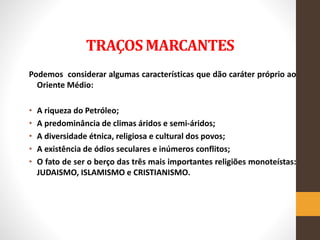 TRAÇOS MARCANTES
Podemos considerar algumas características que dão caráter próprio ao
Oriente Médio:
• A riqueza do Petróleo;
• A predominância de climas áridos e semi-áridos;
• A diversidade étnica, religiosa e cultural dos povos;
• A existência de ódios seculares e inúmeros conflitos;
• O fato de ser o berço das três mais importantes religiões monoteístas:
JUDAISMO, ISLAMISMO e CRISTIANISMO.
 
