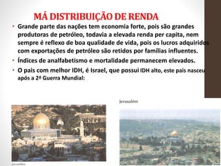 MÁ DISTRIBUIÇÃODE RENDA
• Grande parte das nações tem economia forte, pois são grandes
produtoras de petróleo, todavia a elevada renda per capita, nem
sempre é reflexo de boa qualidade de vida, pois os lucros adquiridos
com exportações de petróleo são retidos por famílias influentes.
• Índices de analfabetismo e mortalidade permanecem elevados.
• O pais com melhor IDH, é Israel, que possui IDH alto, este pais nasceu
após a 2ª Guerra Mundial:
 