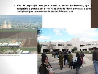• 95% da população tem pelo menos o ensino fundamental, que é
obrigatório e gratuito dos 5 até os 18 anos de idade, por estas e outras
condições o pais tem um nível de desenvolvimento alto.
 