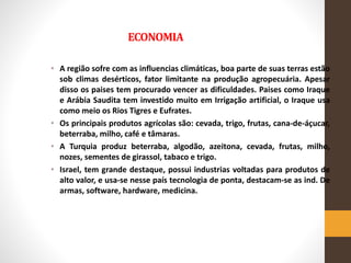 ECONOMIA
• A região sofre com as influencias climáticas, boa parte de suas terras estão
sob climas desérticos, fator limitante na produção agropecuária. Apesar
disso os paises tem procurado vencer as dificuldades. Paises como Iraque
e Arábia Saudita tem investido muito em Irrigação artificial, o Iraque usa
como meio os Rios Tigres e Eufrates.
• Os principais produtos agrícolas são: cevada, trigo, frutas, cana-de-áçucar,
beterraba, milho, café e tâmaras.
• A Turquia produz beterraba, algodão, azeitona, cevada, frutas, milho,
nozes, sementes de girassol, tabaco e trigo.
• Israel, tem grande destaque, possui industrias voltadas para produtos de
alto valor, e usa-se nesse país tecnologia de ponta, destacam-se as ind. De
armas, software, hardware, medicina.
 