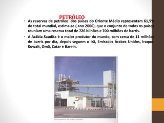 PETRÓLEO
• As reservas de petróleo dos paises do Oriente Médio representam 61,5%
do total mundial, estima-se ( ano 2006), que o conjunto de todos os paises
reuniam uma reserva total de 726 bilhões e 700 milhões de barris.
• A Arábia Saudita é o maior produtor do mundo, com cerca de 11 milhões
de barris por dia, depois seguem o Irã, Emirados Árabes Unidos, Iraque,
Kuwait, Omã, Catar e Barein.
 