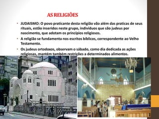 ASRELIGIÕES
• JUDAISMO: O povo praticante desta religião vão além das praticas de seus
rituais, estão inseridos neste grupo, indivíduos que são judeus por
nascimento, que adotam os princípios religiosos.
• A religião se fundamenta nos escritos bíblicos, correspondente ao Velho
Testamento.
• Os judeus ortodoxos, observam o sábado, como dia dedicada as ações
religiosas, mantém também restrições a determinados alimentos.
 