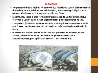 ISLAMISMO
• Surgiu na Península Arábica no século VII, o Islamismo constitui-se num certo
sincretismo entre judaísmo e o cristianismo, tendo como principal ponto
comum Abraão como um patriarca usado por Deus.
• Maomé, deu inicio a uma forma de interpretação do Velho Testamento, e
escreveu o Corão, que é o livro sagrado usado pelos seguidores do Islã.
• Este profeta (Maomé), nasceu em Meca, e os seguidores tem o costume de
orar 5 vezes ao dia, com o rosto prostado no chão na direção da cidade de
Meca.
• O Islamismo, acabou sendo assimilado por governos de diversos paises
árabes, adotando-se assim um forma de governo autoritário e
fundamentalista, pois apóia atos terrorista em nome da fé.
 