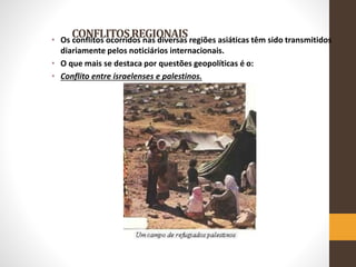 CONFLITOSREGIONAIS• Os conflitos ocorridos nas diversas regiões asiáticas têm sido transmitidos
diariamente pelos noticiários internacionais.
• O que mais se destaca por questões geopolíticas é o:
• Conflito entre israelenses e palestinos.
 