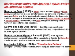 OS PRINCIPAIS CONFLITOS ÁRABES E ISRAELENSES
AO LONGO DO SÉCULO
Guerra de Suez ( 1956) – Israel, com o apoio da França e Reino
Unido, que utilizavam o canal para ter acesso ao comércio oriental, declarou
guerra ao Egito, que tinha nacionalizado o canal de Suez. No desenrolar do
conflito, os egípcios foram derrotados, mas os Estados Unidos da América e
a União Soviética interferiram, e em 1959 obrigaram os três países a
retirarem-se dos territórios ocupados.
Guerra dos Seis Dias (1967) – Conflito entre palestinos e
israelenses, no qual os israelenses saíram vitoriosos ocupando territórios
da Síria, Egito e Jordânia.
Guerra do Yom Kippur / Ramadã (1973) – os egípcios
assinaram, sem concordância da Síria e Jordânia, o Acordo de Camp David
com Israel, pelo qual receberam de volta a península do Sinai.
A primeira Intifada (1980) – “Revolta das Pedras”
Crianças e jovens palestinos atacavam os tanques Israelenses com pedras.
 