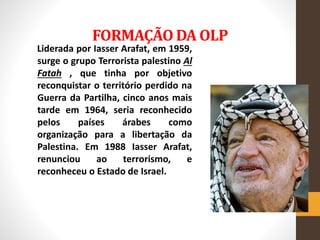 FORMAÇÃO DA OLP
Liderada por Iasser Arafat, em 1959,
surge o grupo Terrorista palestino Al
Fatah , que tinha por objetivo
reconquistar o território perdido na
Guerra da Partilha, cinco anos mais
tarde em 1964, seria reconhecido
pelos países árabes como
organização para a libertação da
Palestina. Em 1988 Iasser Arafat,
renunciou ao terrorismo, e
reconheceu o Estado de Israel.
 