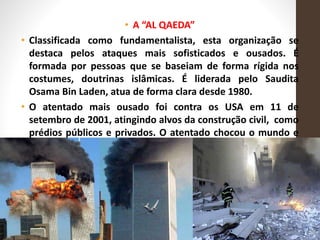 • A “AL QAEDA”
• Classificada como fundamentalista, esta organização se
destaca pelos ataques mais sofisticados e ousados. É
formada por pessoas que se baseiam de forma rígida nos
costumes, doutrinas islâmicas. É liderada pelo Saudita
Osama Bin Laden, atua de forma clara desde 1980.
• O atentado mais ousado foi contra os USA em 11 de
setembro de 2001, atingindo alvos da construção civil, como
prédios públicos e privados. O atentado chocou o mundo e
provocou a morte de aproximadamente 3.000 pessoas.
 