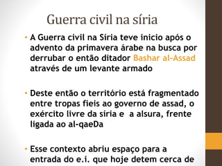 Guerra civil na síria
• A Guerra civil na Síria teve inicio após o
advento da primavera árabe na busca por
derrubar o então ditador Bashar al-Assad
através de um levante armado
• Deste então o território está fragmentado
entre tropas fieis ao governo de assad, o
exército livre da síria e a alsura, frente
ligada ao al-qaeDa
• Esse contexto abriu espaço para a
entrada do e.i. que hoje detem cerca de
 