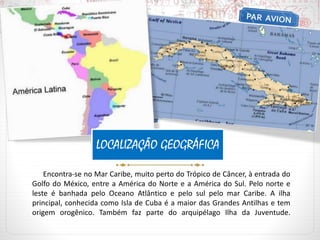 Encontra-se no Mar Caribe, muito perto do Trópico de Câncer, à entrada do
Golfo do México, entre a América do Norte e a América do Sul. Pelo norte e
leste é banhada pelo Oceano Atlântico e pelo sul pelo mar Caribe. A ilha
principal, conhecida como Isla de Cuba é a maior das Grandes Antilhas e tem
origem orogênico. Também faz parte do arquipélago Ilha da Juventude.
LOCALIZAÇÃO GEOGRÁFICA
 