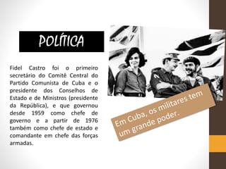 Fidel Castro foi o primeiro
secretário do Comitê Central do
Partido Comunista de Cuba e o
presidente dos Conselhos de
Estado e de Ministros (presidente
da República), e que governou
desde 1959 como chefe de
governo e a partir de 1976
também como chefe de estado e
comandante em chefe das forças
armadas.
POLÍTICA
 