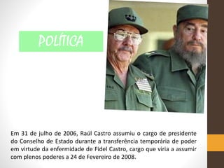 Em 31 de julho de 2006, Raúl Castro assumiu o cargo de presidente
do Conselho de Estado durante a transferência temporária de poder
em virtude da enfermidade de Fidel Castro, cargo que viria a assumir
com plenos poderes a 24 de Fevereiro de 2008.
POLÍTICA
 
