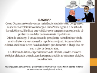 EAGORA?
ComoObamapretendevencerresistênciaaindafortenoCongressoa
suspenderovelhíssimoembargoaCuba?Esseagoraéodesafiode
BarackObama.Eledissequevaifalarcomcongressistasequenãovê
problemaemlidarcomamaioriarepublicana.
Ofimdoembargoéumaapostadopresidenteparadiminuirainda
maisahistóricavantagemdosrepublicanosjuntoàcomunidade
cubana.Osfilhosenetosdosdissidentesquedeixaramailhajásão,em
suamaioria,democratas.
Eoeleitoradolatino,especialmenteodaFlórida,umdosmaiores
colégioseleitoraisdopaís,temforçaparadecidiraspróximaseleições
presidenciais.
http://g1.globo.com/jornal-da-globo/noticia/2014/12/eua-e-cuba-fazem-acordo-historico-
para-retomar-reacoes-diplomaticas.html
 