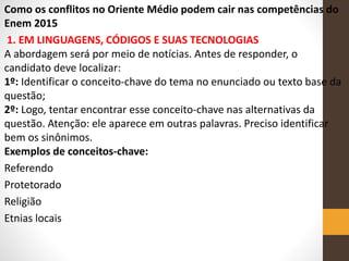 Como os conflitos no Oriente Médio podem cair nas competências do
Enem 2015
1. EM LINGUAGENS, CÓDIGOS E SUAS TECNOLOGIAS
A abordagem será por meio de notícias. Antes de responder, o
candidato deve localizar:
1º: Identificar o conceito-chave do tema no enunciado ou texto base da
questão;
2º: Logo, tentar encontrar esse conceito-chave nas alternativas da
questão. Atenção: ele aparece em outras palavras. Preciso identificar
bem os sinônimos.
Exemplos de conceitos-chave:
Referendo
Protetorado
Religião
Etnias locais
 