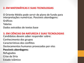 2. EM MATEMÁTICAS E SUAS TECNOLOGIAS
O Oriente Médio pode servir de plano de fundo para
interpretações numéricas. Possíveis abordagens:
Gráficos
Tabelas
Dados extraídos de textos base
3. EM CIÊNCIAS DA NATUREZA E SUAS TECNOLOGIAS
Candidatos devem saber responder sobre:
Conhecimento dos grupos
Características dos conflitos
Deslocamentos humanos provocados por eles
Possíveis abordagens:
Refugiados
Crise da Síria
Estado Islâmico
 