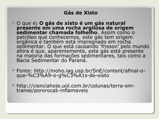 Gás de Xisto
 O que é: O gás de xisto é um gás natural
presente em uma rocha argilosa de origem
sedimentar chamada folhelho. Assim como o
petróleo que conhecemos, este gás tem origem
orgânica e também está impregnado em rocha
sedimentar. O que está causando ‘frisson’ pelo mundo
afora é que, aparentemente, este gás está presente
na maioria das formações sedimentares, tais como a
Bacia Sedimentar do Paraná.
 Fonte: http://moho.iag.usp.br/SnE/content/afinal-o-
que-%C3%A9-o-g%C3%A1s-de-xisto
 http://cienciahoje.uol.com.br/colunas/terra-em-
transe/pororocas-inflamaveis
 
