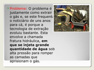 Problema: O problema é
justamente como extrair
o gás e, se este frequenta
o noticiário de uns anos
para cá, é porque a
tecnologia de extração
evoluiu bastante. Esta
envolve a chamada
fratura hidráulica, em
que se injeta grande
quantidade de água sob
alta pressão para romper
as camadas que
aprisionam o gás.
 