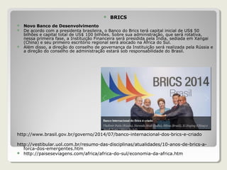 BRICS
 Novo Banco de Desenvolvimento
 De acordo com a presidenta brasileira, o Banco do Brics terá capital inicial de US$ 50
bilhões e capital total de US$ 100 bilhões. Sobre sua administração, que será rotativa,
nessa primeira fase, a Instituição Financeira será presidida pela Índia, sediada em Xangai
(China) e seu primeiro escritório regional será alocado na África do Sul.
 Além disso, a direção do conselho de governança da Instituição será realizada pela Rússia e
a direção do conselho de administração estará sob responsabilidade do Brasil.
http://www.brasil.gov.br/governo/2014/07/banco-internacional-dos-brics-e-criado
http://vestibular.uol.com.br/resumo-das-disciplinas/atualidades/10-anos-de-brics-a-
forca-dos-emergentes.htm
 http://paiseseviagens.com/africa/africa-do-sul/economia-da-africa.htm
 