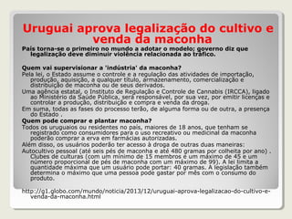 Uruguai aprova legalização do cultivo e
venda da maconha
País torna-se o primeiro no mundo a adotar o modelo; governo diz que
legalização deve diminuir violência relacionada ao tráfico.
Quem vai supervisionar a 'indústria' da maconha?
Pela lei, o Estado assume o controle e a regulação das atividades de importação,
produção, aquisição, a qualquer título, armazenamento, comercialização e
distribuição de maconha ou de seus derivados.
Uma agência estatal, o Instituto de Regulação e Controle de Cannabis (IRCCA), ligado
ao Ministério da Saúde Pública, será responsável, por sua vez, por emitir licenças e
controlar a produção, distribuição e compra e venda da droga.
Em suma, todas as fases do processo terão, de alguma forma ou de outra, a presença
do Estado .
Quem pode comprar e plantar maconha?
Todos os uruguaios ou residentes no país, maiores de 18 anos, que tenham se
registrado como consumidores para o uso recreativo ou medicinal da maconha
poderão comprar a erva em farmácias autorizadas.
Além disso, os usuários poderão ter acesso à droga de outras duas maneiras:
Autocultivo pessoal (até seis pés de maconha e até 480 gramas por colheita por ano) .
Clubes de culturas (com um mínimo de 15 membros e um máximo de 45 e um
número proporcional de pés de maconha com um máximo de 99). A lei limita a
quantidade máxima que um usuário pode portar: 40 gramas. A legislação também
determina o máximo que uma pessoa pode gastar por mês com o consumo do
produto.
http://g1.globo.com/mundo/noticia/2013/12/uruguai-aprova-legalizacao-do-cultivo-e-
venda-da-maconha.html
 