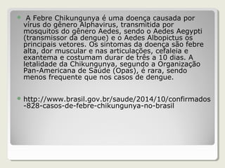  A Febre Chikungunya é uma doença causada por
vírus do gênero Alphavirus, transmitida por
mosquitos do gênero Aedes, sendo o Aedes Aegypti
(transmissor da dengue) e o Aedes Albopictus os
principais vetores. Os sintomas da doença são febre
alta, dor muscular e nas articulações, cefaleia e
exantema e costumam durar de três a 10 dias. A
letalidade da Chikungunya, segundo a Organização
Pan-Americana de Saúde (Opas), é rara, sendo
menos frequente que nos casos de dengue.
 http://www.brasil.gov.br/saude/2014/10/confirmados
-828-casos-de-febre-chikungunya-no-brasil
 