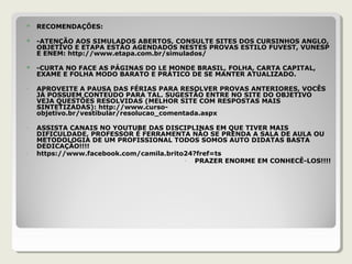 RECOMENDAÇÕES:
 -ATENÇÃO AOS SIMULADOS ABERTOS, CONSULTE SITES DOS CURSINHOS ANGLO,
OBJETIVO E ETAPA ESTÃO AGENDADOS NESTES PROVAS ESTILO FUVEST, VUNESP
E ENEM: http://www.etapa.com.br/simulados/
 -CURTA NO FACE AS PÁGINAS DO LE MONDE BRASIL, FOLHA, CARTA CAPITAL,
EXAME E FOLHA MODO BARATO E PRÁTICO DE SE MANTER ATUALIZADO.
- APROVEITE A PAUSA DAS FÉRIAS PARA RESOLVER PROVAS ANTERIORES, VOCÊS
JÁ POSSUEM CONTEÚDO PARA TAL. SUGESTÃO ENTRE NO SITE DO OBJETIVO
VEJA QUESTÕES RESOLVIDAS (MELHOR SITE COM RESPOSTAS MAIS
SINTETIZADAS): http://www.curso-
objetivo.br/vestibular/resolucao_comentada.aspx
- ASSISTA CANAIS NO YOUTUBE DAS DISCIPLINAS EM QUE TIVER MAIS
DIFICULDADE, PROFESSOR É FERRAMENTA NÃO SE PRENDA A SALA DE AULA OU
METODOLOGIA DE UM PROFISSIONAL TODOS SOMOS AUTO DIDATAS BASTA
DEDICAÇÃO!!!!
- https://www.facebook.com/camila.brito24?fref=ts
- PRAZER ENORME EM CONHECÊ-LOS!!!!
 