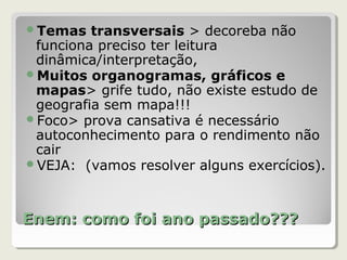 Enem: como foi ano passado???Enem: como foi ano passado???
Temas transversais > decoreba não
funciona preciso ter leitura
dinâmica/interpretação,
Muitos organogramas, gráficos e
mapas> grife tudo, não existe estudo de
geografia sem mapa!!!
Foco> prova cansativa é necessário
autoconhecimento para o rendimento não
cair
VEJA: (vamos resolver alguns exercícios).
 