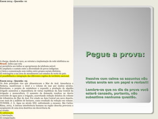 Pegue a prova:Pegue a prova:
Resolva com calma os assuntos nãoResolva com calma os assuntos não
vistos anote em um papel e revise!!!vistos anote em um papel e revise!!!
Lembre-se que no dia da prova vocêLembre-se que no dia da prova você
estará cansado, portanto, nãoestará cansado, portanto, não
subestime nenhuma questão.subestime nenhuma questão.
Enem 2014 - Questão 01
A charge, datada de 1910, ao retratar a implantação da rede telefônica no
Brasil, indica que esta
a) permitiria aos índios se apropriarem da telefonia móvel.
b) ampliaria o contato entre a diversidade de povos indígenas.
c) faria a comunicação sem ruídos entre grupos sociais distintos.
d) restringiria a sua área de atendimento aos estados do norte do país.
e) possibilitaria a integração das diferentes regiões do território nacional.
Enem 2014 - Questão 03
Os dois principais rios que alimentavam o Mar de Aral, Amurdarya e
Sydarya, mantiveram o nível e o volume do mar por muitos séculos.
Entretanto, o projeto de estabelecer e expandir a produção de algodão
irrigado aumentou a dependência de várias repúblicas da Ásia Central da
irrigação e monocultura. O aumento da demanda resultou no desvio
crescente de água para a irrigação, acarretando redução drástica do volume
de tributários do Mar de Aral. Foi criado na Ásia Central um novo deserto,
com mais de 5 milhões de hectares, como resultado da redução em volume.
TUNDISI, J. G. Água no século XXI: enfrentando a escassez. São Carlos:
Rima, 2003. A intensa interferência humana na região descrita provocou o
surgimento de uma área desértica em decorrência da
a) erosão.
b) salinização.
c) laterização.
d) compactação.
 
