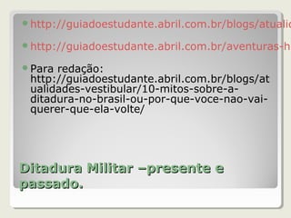 Ditadura Militar –presente eDitadura Militar –presente e
passado.passado.
http://guiadoestudante.abril.com.br/blogs/atualid
http://guiadoestudante.abril.com.br/aventuras-hi
Para redação:
http://guiadoestudante.abril.com.br/blogs/at
ualidades-vestibular/10-mitos-sobre-a-
ditadura-no-brasil-ou-por-que-voce-nao-vai-
querer-que-ela-volte/
 