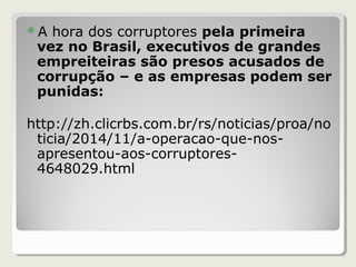 A hora dos corruptores pela primeira
vez no Brasil, executivos de grandes
empreiteiras são presos acusados de
corrupção – e as empresas podem ser
punidas:
http://zh.clicrbs.com.br/rs/noticias/proa/no
ticia/2014/11/a-operacao-que-nos-
apresentou-aos-corruptores-
4648029.html
 