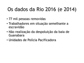 Os dados da Rio 2016 (e 2014)
• 77 mil pessoas removidas
• Trabalhadores em situação semelhante a
escravidão
• Não realização da despoluição da baia de
Guanabara
• Unidades de Polícia Pacificadora
 