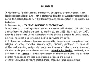 MULHERES
 Movimento feminista tem 3 momentos: Luta pelos direitos democráticos
(políticos) nos séculos XVIII , XIX e primeiras décadas do XX; Liberação sexual a
partir do final da década de 1960 (aumento dos contraceptivos) ; Igualdade no
trabalho.
 Atualmente, LUTA PELOS DIREITOS REPRODUTIVOS.
 Movimento das sufragistas no século XIX. Nova Zelândia foi o primeiro país
a reconhecer o direito de voto às mulheres, em 1893. No Brasil, em 1927,
quando a professora Celina Guimarães Viana obteve o direito de votar. Porém,
em nível nacional, o voto feminino só foi aprovado em 1932.
 Embora as mulheres tenham conseguido importantes conquistas com
relação ao voto, trabalho, remuneração, divórcio, proteção no caso de
violência doméstica, antigas demandas continuam em aberto, como é o caso
do aborto. Grupos de mulheres – como a Marcha das Vadias, no Brasil, e as
ucranianas do Femen -- ainda reivindicam o direito da mulher de escolher
abortar não apenas em caso de estupro ou riscos para a saúde.
 Brasil, Lei Maria da Penha (2006). Índia, casos de estupros coletivos.

 